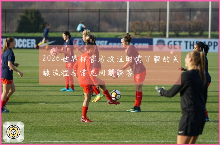 2026世界杯官方投注时需了解的关键流程与常见问题解答